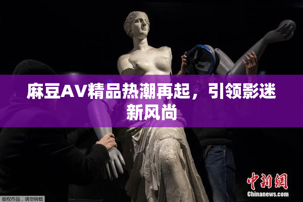 麻豆AV精品热潮再起，引领影迷新风尚