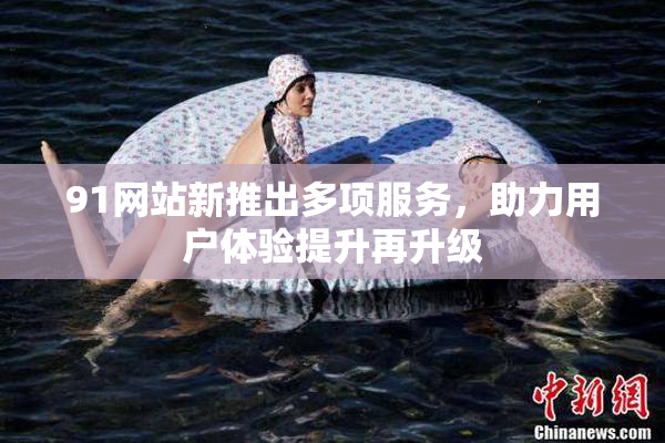 91网站新推出多项服务，助力用户体验提升再升级
