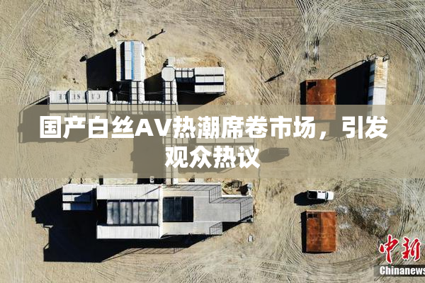 国产白丝AV热潮席卷市场，引发观众热议