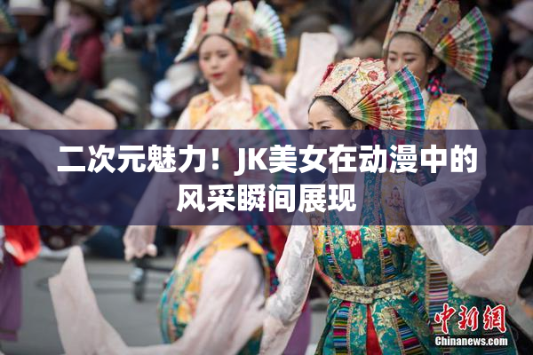 二次元魅力！JK美女在动漫中的风采瞬间展现