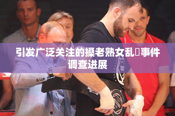 引发广泛关注的搡老熟女乱婬事件调查进展