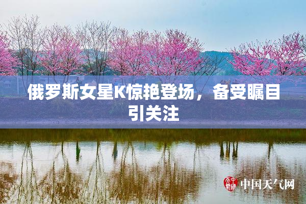 俄罗斯女星K惊艳登场，备受瞩目引关注