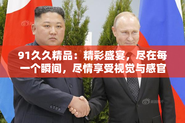 91久久精品：精彩盛宴，尽在每一个瞬间，尽情享受视觉与感官的双重震撼！