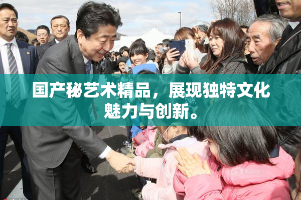 国产秘艺术精品，展现独特文化魅力与创新。