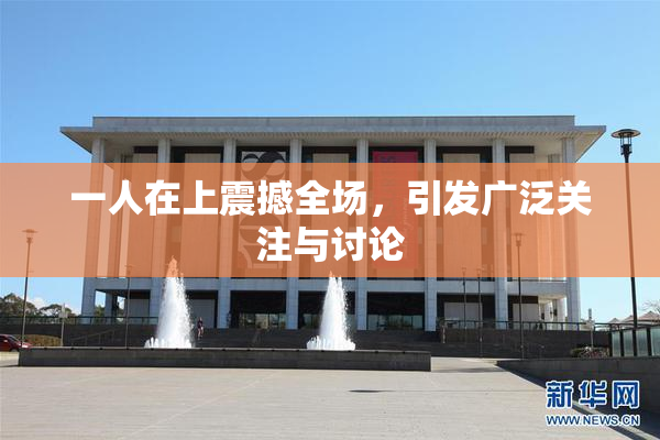 一人在上震撼全场，引发广泛关注与讨论
