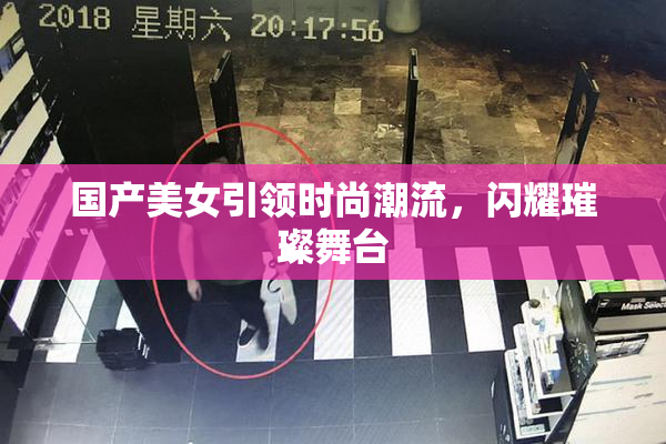 国产美女引领时尚潮流，闪耀璀璨舞台