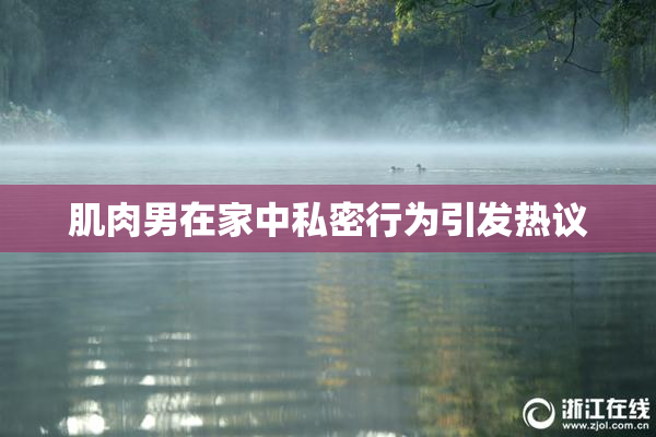 肌肉男在家中私密行为引发热议