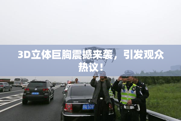 3D立体巨胸震撼来袭，引发观众热议！