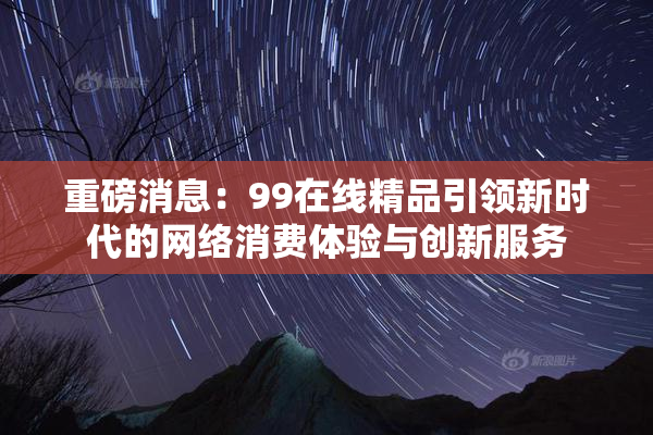 重磅消息：99在线精品引领新时代的网络消费体验与创新服务
