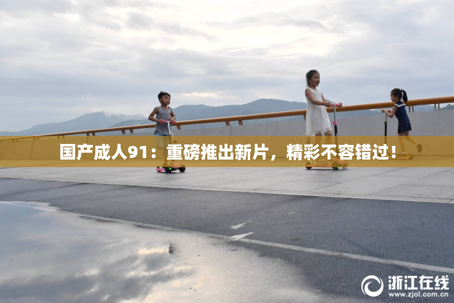 国产成人91：重磅推出新片，精彩不容错过！