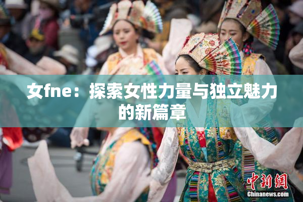 女fne：探索女性力量与独立魅力的新篇章
