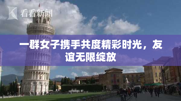 一群女子携手共度精彩时光，友谊无限绽放