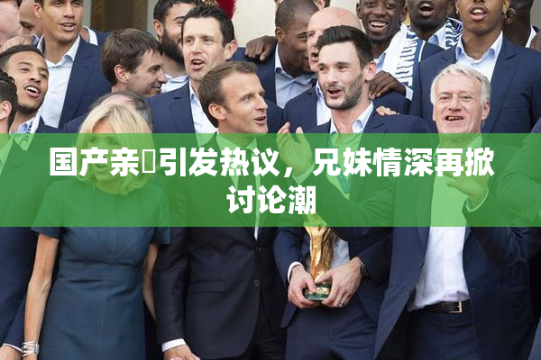 国产亲妺引发热议，兄妹情深再掀讨论潮