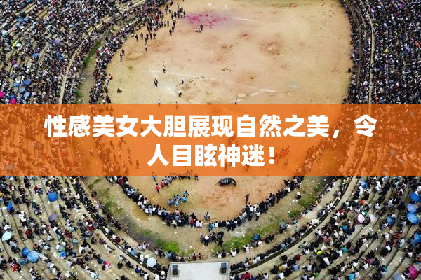 性感美女大胆展现自然之美，令人目眩神迷！