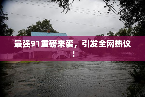 最强91重磅来袭，引发全网热议！