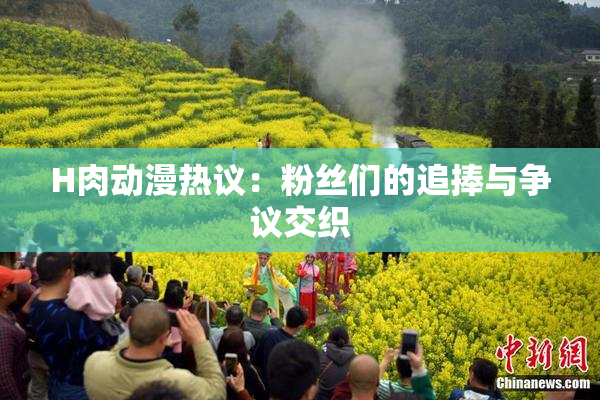 H肉动漫热议：粉丝们的追捧与争议交织
