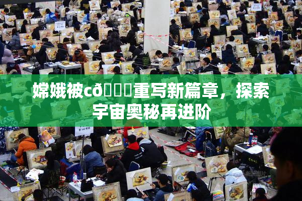 嫦娥被c🔞重写新篇章，探索宇宙奥秘再进阶