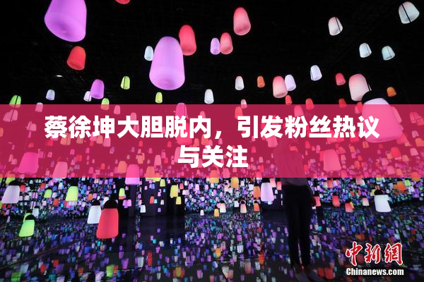 蔡徐坤大胆脱内，引发粉丝热议与关注