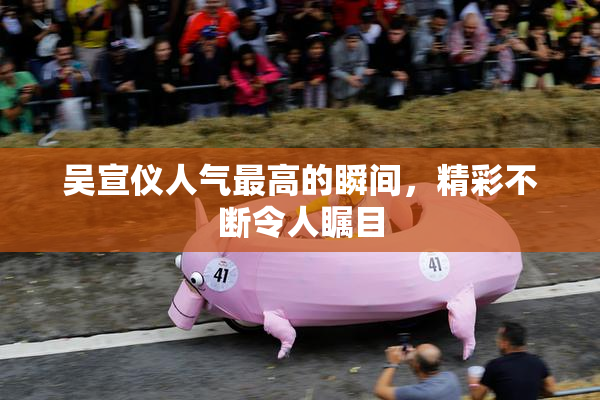 吴宣仪人气最高的瞬间，精彩不断令人瞩目