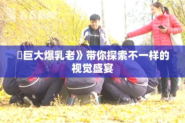 巜巨大爆乳老》带你探索不一样的视觉盛宴