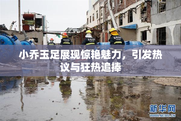 小乔玉足展现惊艳魅力，引发热议与狂热追捧