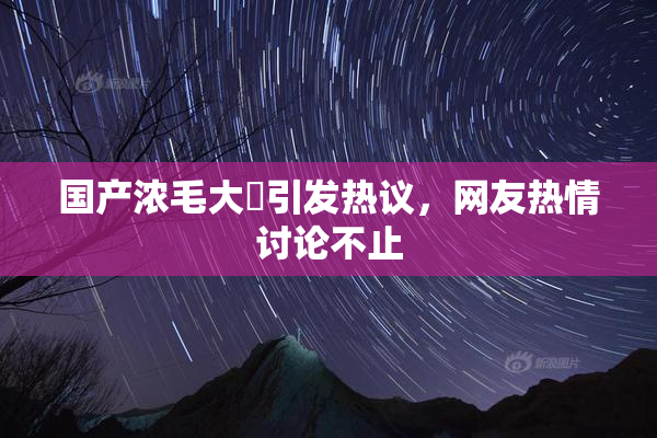 国产浓毛大泬引发热议，网友热情讨论不止