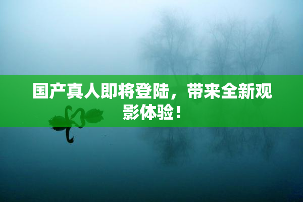 国产真人即将登陆，带来全新观影体验！