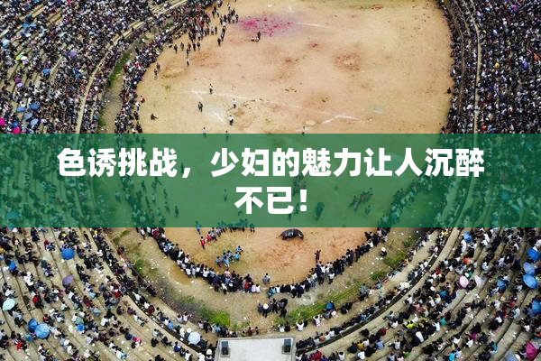 色诱挑战，少妇的魅力让人沉醉不已！