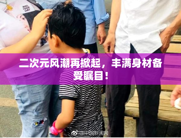二次元风潮再掀起，丰满身材备受瞩目！