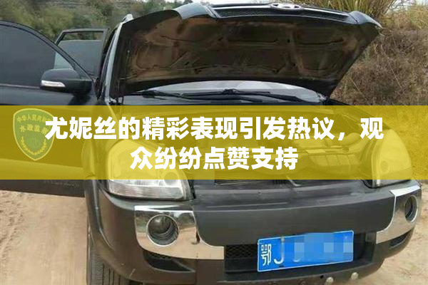 尤妮丝的精彩表现引发热议，观众纷纷点赞支持