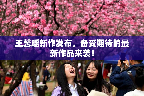王馨瑶新作发布，备受期待的最新作品来袭！