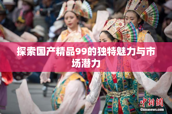 探索国产精品99的独特魅力与市场潜力