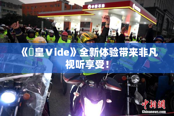 《嘼皇Ⅴide》全新体验带来非凡视听享受！