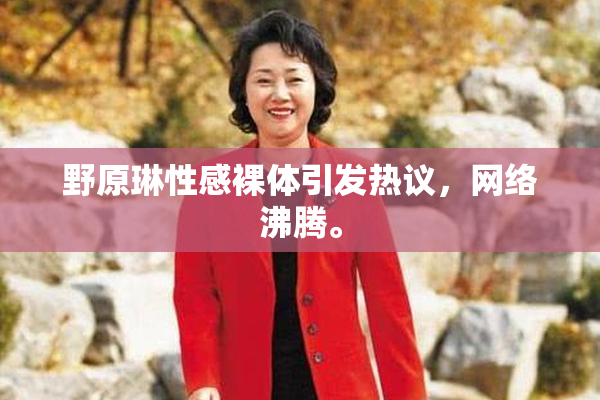 野原琳性感裸体引发热议，网络沸腾。