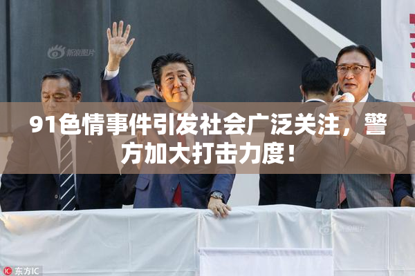 91色情事件引发社会广泛关注，警方加大打击力度！
