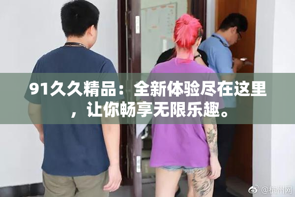 91久久精品：全新体验尽在这里，让你畅享无限乐趣。