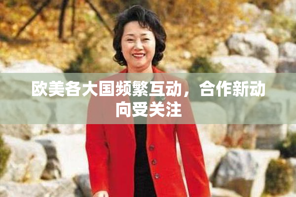 欧美各大国频繁互动，合作新动向受关注