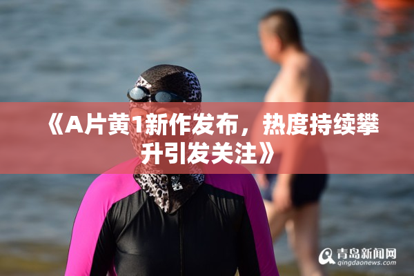 《A片黄1新作发布，热度持续攀升引发关注》