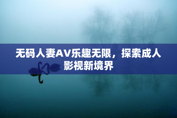 无码人妻AV乐趣无限，探索成人影视新境界