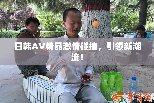 日韩AV精品激情碰撞，引领新潮流！