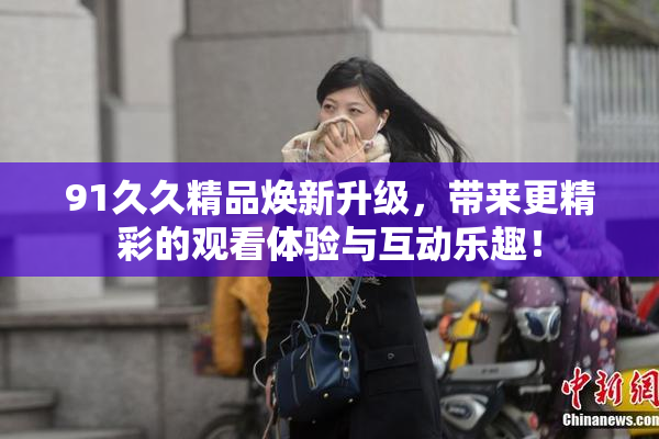 91久久精品焕新升级，带来更精彩的观看体验与互动乐趣！