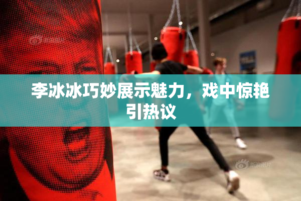 李冰冰巧妙展示魅力，戏中惊艳引热议