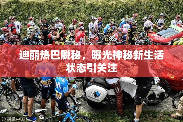 迪丽热巴脱秘，曝光神秘新生活状态引关注
