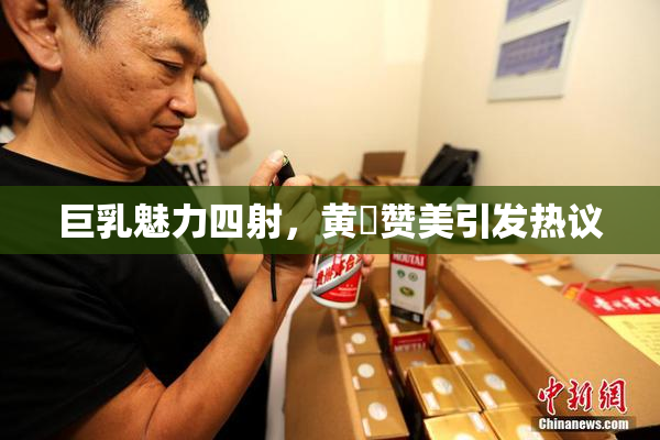 巨乳魅力四射，黄豔赞美引发热议