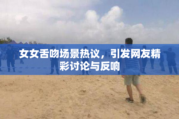 女女舌吻场景热议，引发网友精彩讨论与反响