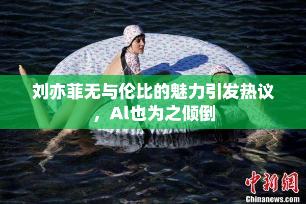 刘亦菲无与伦比的魅力引发热议，Al也为之倾倒