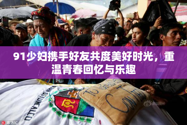 91少妇携手好友共度美好时光，重温青春回忆与乐趣
