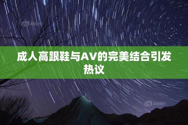 成人高跟鞋与AV的完美结合引发热议