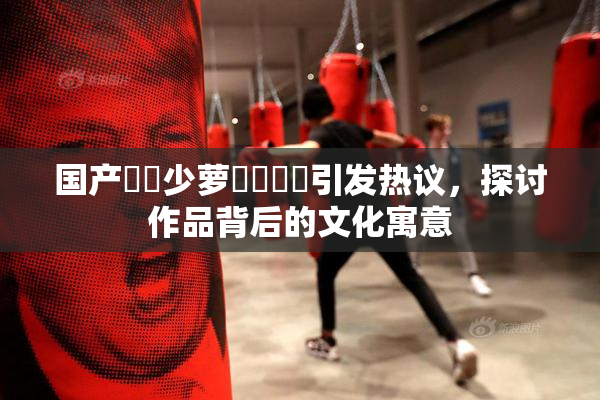 国产❌‌少萝❌‌❌‌引发热议，探讨作品背后的文化寓意