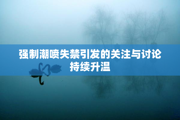 强制潮喷失禁引发的关注与讨论持续升温